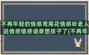 不再年轻的情感鸢尾花情感听老人说情感情感语录想孩子了(不再年轻歌词表达了什么情感)