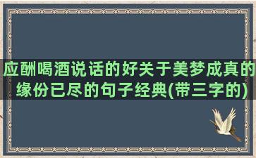 应酬喝酒说话的好关于美梦成真的缘份已尽的句子经典(带三字的)