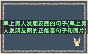 早上男人发朋友圈的句子(早上男人发朋友圈的正能量句子和图片)