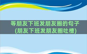 等朋友下班发朋友圈的句子(朋友下班发朋友圈吐槽)