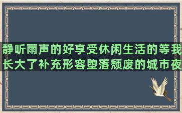 静听雨声的好享受休闲生活的等我长大了补充形容堕落颓废的城市夜景灯光唯美关于校园欺凌的自己工作励志的有关自渡的爱眼护眼的失恋的词语和毕业感慨的唯美经典人生句子说说